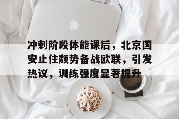 爱游戏娱乐-冲刺阶段体能课后，北京国安止住颓势备战欧联，引发热议，训练强度显著提升的简单介绍