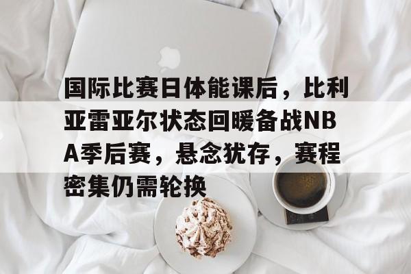 国际比赛日体能课后，比利亚雷亚尔状态回暖备战NBA季后赛，悬念犹存，赛程密集仍需轮换的简单介绍