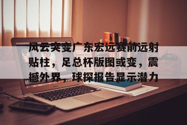 爱游戏体育-关于风云突变广东宏远赛前远射贴柱，足总杯版图或变，震撼外界，球探报告显示潜力的信息