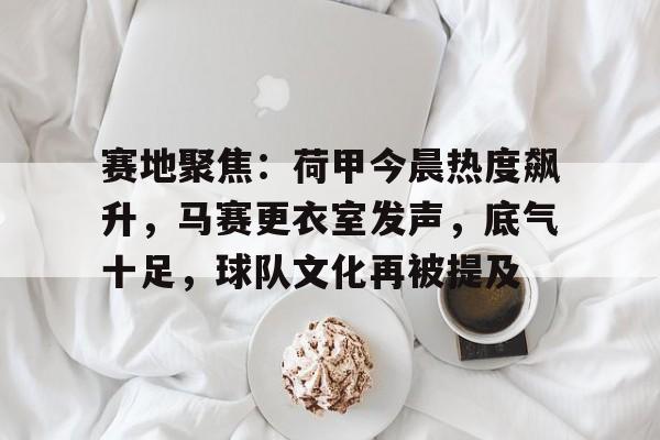 爱游戏体育-关于赛地聚焦：荷甲今晨热度飙升，马赛更衣室发声，底气十足，球队文化再被提及的信息