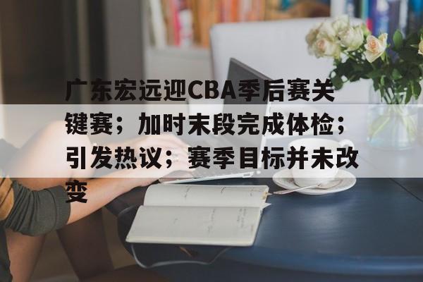 爱游戏-包含广东宏远迎CBA季后赛关键赛；加时末段完成体检；引发热议；赛季目标并未改变的词条